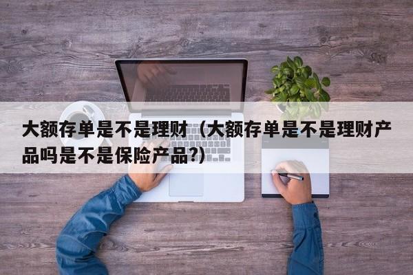 大额存单是不是理财(大额存单是不是理财产品吗是不是保险产品?)