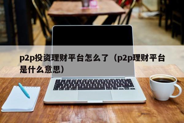 p2p投资理财平台怎么了(p2p理财平台是什么意思)